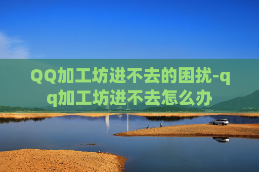 QQ加工坊进不去的困扰-qq加工坊进不去怎么办