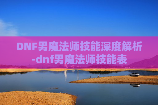 DNF男魔法师技能深度解析-dnf男魔法师技能表