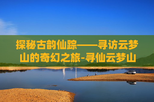 探秘古韵仙踪——寻访云梦山的奇幻之旅-寻仙云梦山怎么走