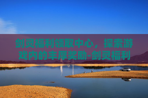 剑灵福利领取中心，探索游戏内的丰厚奖励-剑灵福利领取中心在哪