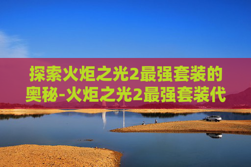 探索火炬之光2最强套装的奥秘-火炬之光2最强套装代码