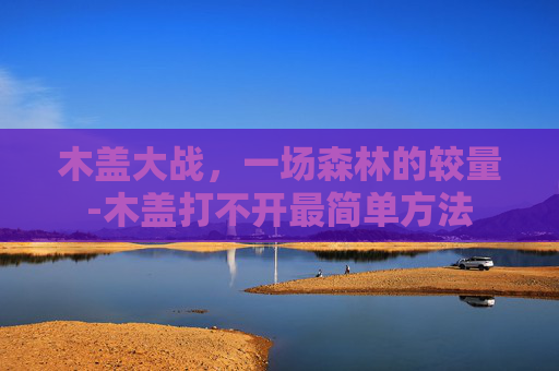 木盖大战，一场森林的较量-木盖打不开最简单方法