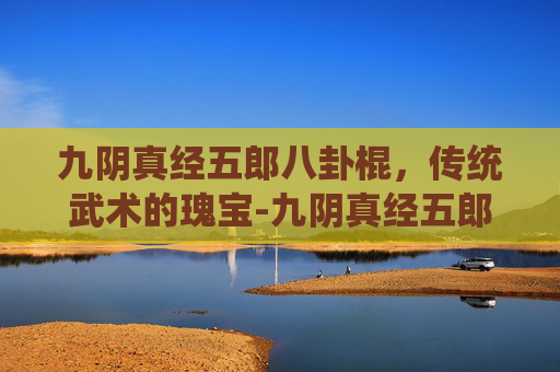 九阴真经五郎八卦棍，传统武术的瑰宝-九阴真经五郎八卦棍怎么样
