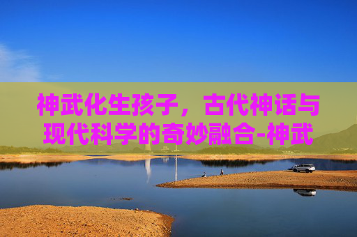 神武化生孩子，古代神话与现代科学的奇妙融合-神武化生孩子养育计划