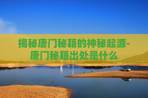 揭秘唐门秘籍的神秘起源-唐门秘籍出处是什么