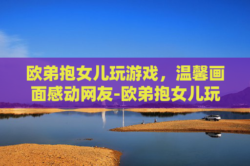 欧弟抱女儿玩游戏，温馨画面感动网友-欧弟抱女儿玩游戏视频