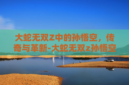 大蛇无双Z中的孙悟空,传奇与革新-大蛇无双z孙悟空怎么获得 大蛇无双Z中的孙悟空,传奇与革新-大蛇无双z孙悟空怎么获得