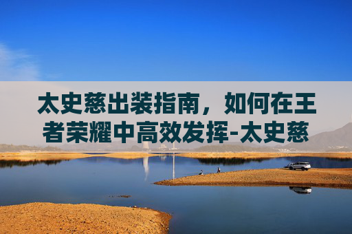 太史慈出装指南，如何在王者荣耀中高效发挥-太史慈最稳的一套阵容