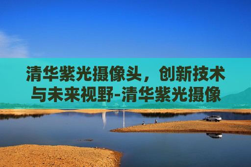 清华紫光摄像头，创新技术与未来视野-清华紫光摄像头怎么使用