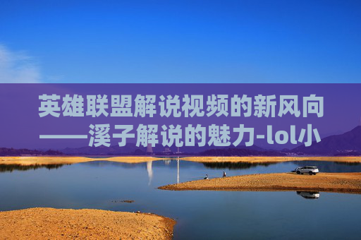 英雄联盟解说视频的新风向——溪子解说的魅力-lol小智解说全部视频2026