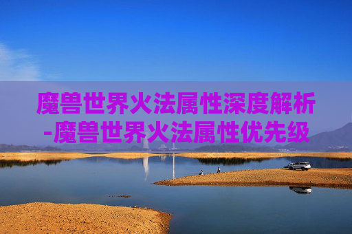 魔兽世界火法属性深度解析-魔兽世界火法属性优先级