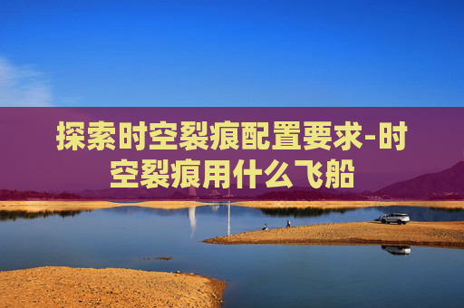 探索时空裂痕配置要求-时空裂痕用什么飞船 探索时空裂痕配置要求-时空裂痕用什么飞船