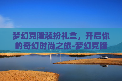 梦幻克隆装扮礼盒,开启你的奇幻时尚之旅-梦幻克隆装扮礼盒武器 梦幻克隆装扮礼盒,开启你的奇幻时尚之旅-梦幻克隆装扮礼盒武器