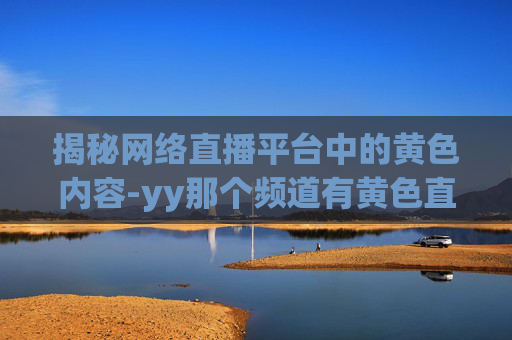 揭秘网络直播平台中的黄色内容-yy那个频道有黄色直播 揭秘网络直播平台中的黄色内容-yy那个频道有黄色直播