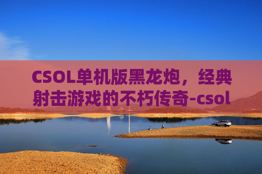 CSOL单机版黑龙炮，经典射击游戏的不朽传奇-csol单机版黑龙炮ww