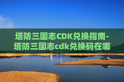 塔防三国志CDK兑换指南-塔防三国志cdk兑换码在哪 塔防三国志CDK兑换指南-塔防三国志cdk兑换码在哪