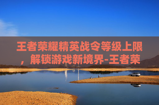 王者荣耀精英战令等级上限，解锁游戏新境界-王者荣耀精英战令等级上限是多少
