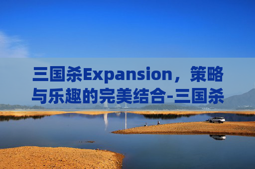 三国杀Expansion，策略与乐趣的完美结合-三国杀所有武将攻略