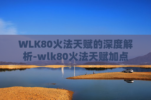 WLK80火法天赋的深度解析-wlk80火法天赋加点
