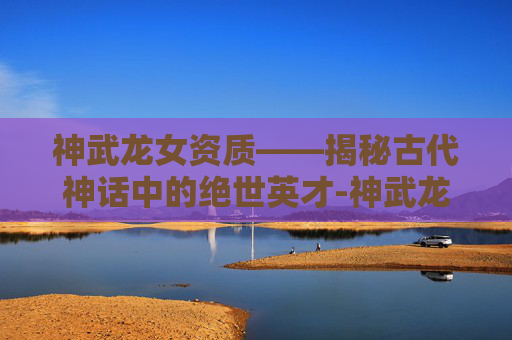神武龙女资质——揭秘古代神话中的绝世英才-神武龙女打书方案