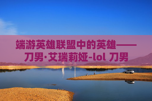端游英雄联盟中的英雄——刀男·艾瑞莉娅-lol 刀男