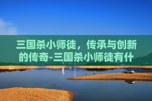三国杀小师徒，传承与创新的传奇-三国杀小师徒有什么用