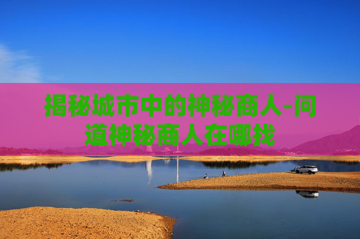 揭秘城市中的神秘商人-问道神秘商人在哪找