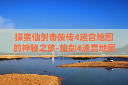 探索仙剑奇侠传4迷宫地图的神秘之旅-仙剑4迷宫地图路线图 探索仙剑奇侠传4迷宫地图的神秘之旅-仙剑4迷宫地图路线图
