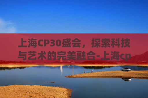 上海CP30盛会，探索科技与艺术的完美融合-上海cp30举办时间官方