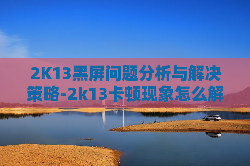 2K13黑屏问题分析与解决策略-2k13卡顿现象怎么解决win10