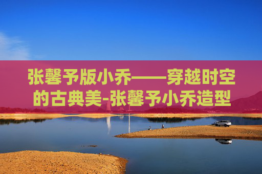 张馨予版小乔——穿越时空的古典美-张馨予小乔造型有多惊艳