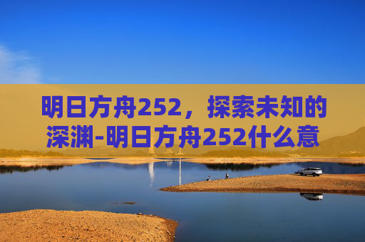 明日方舟252，探索未知的深渊-明日方舟252什么意思