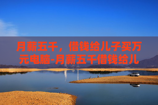 月薪五千，借钱给儿子买万元电脑-月薪五千借钱给儿子买万元电脑可以吗