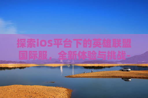 探索iOS平台下的英雄联盟国际服，全新体验与挑战-ioslol手游国际服下载