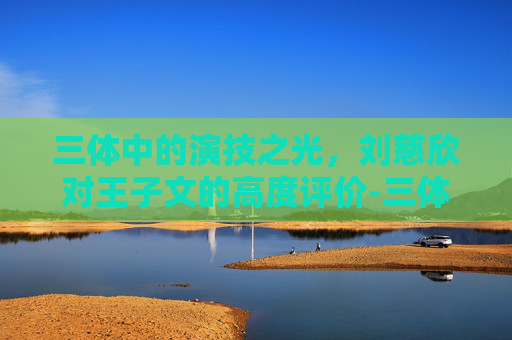 三体中的演技之光,刘慈欣对王子文的高度评价-三体官方回应中刘慈欣的背景故事 三体中的演技之光,刘慈欣对王子文的高度评价-三体官方回应中刘慈欣的背景故事