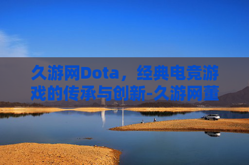 久游网Dota，经典电竞游戏的传承与创新-久游网董事长