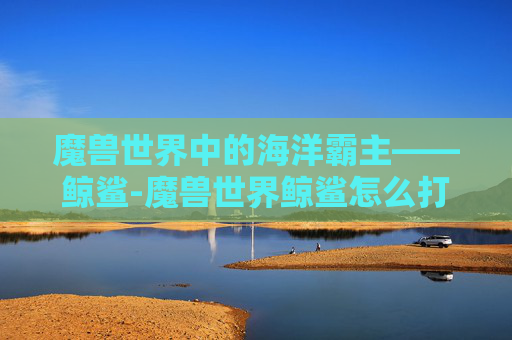 魔兽世界中的海洋霸主——鲸鲨-魔兽世界鲸鲨怎么打