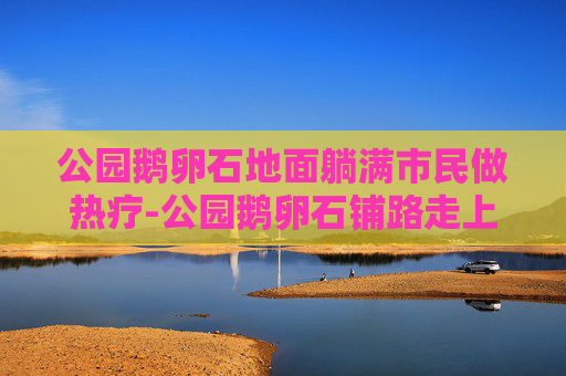 公园鹅卵石地面躺满市民做热疗-公园鹅卵石铺路走上面有好处吗 公园鹅卵石地面躺满市民做热疗-公园鹅卵石铺路走上面有好处吗