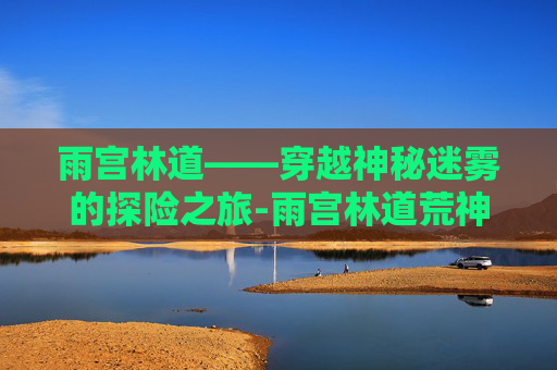雨宫林道——穿越神秘迷雾的探险之旅-雨宫林道荒神化