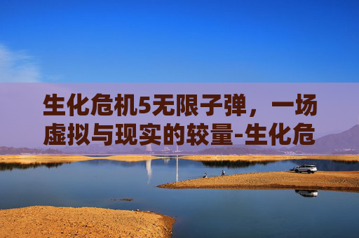 生化危机5无限子弹,一场虚拟与现实的较量-生化危机5无限子弹怎么解锁 生化危机5无限子弹,一场虚拟与现实的较量-生化危机5无限子弹怎么解锁