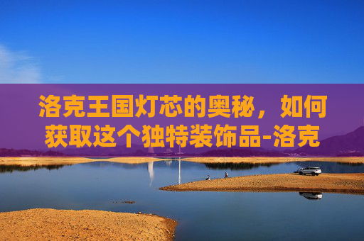 洛克王国灯芯的奥秘，如何获取这个独特装饰品-洛克王国灯芯怎么得到的