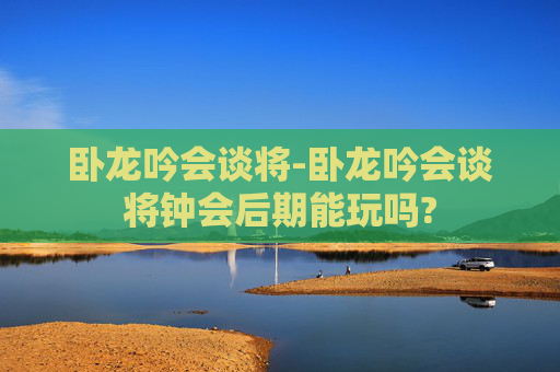 卧龙吟会谈将-卧龙吟会谈将钟会后期能玩吗?