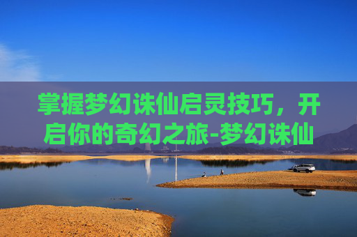 掌握梦幻诛仙启灵技巧,开启你的奇幻之旅-梦幻诛仙启灵技巧攻略 掌握梦幻诛仙启灵技巧,开启你的奇幻之旅-梦幻诛仙启灵技巧攻略