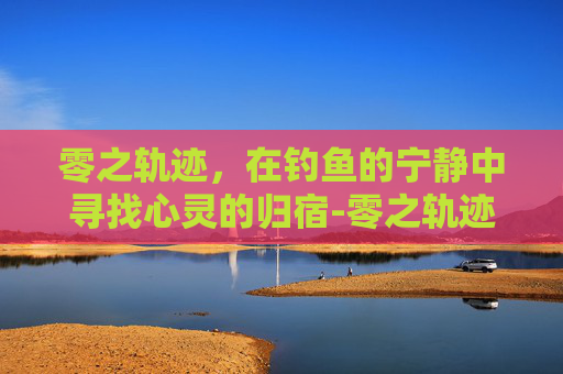 零之轨迹，在钓鱼的宁静中寻找心灵的归宿-零之轨迹 钓鱼点