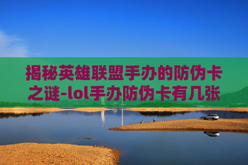 揭秘英雄联盟手办的防伪卡之谜-lol手办防伪卡有几张啊