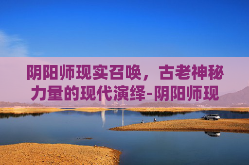 阴阳师现实召唤,古老神秘力量的现代演绎-阴阳师现实召唤图片 阴阳师现实召唤,古老神秘力量的现代演绎-阴阳师现实召唤图片