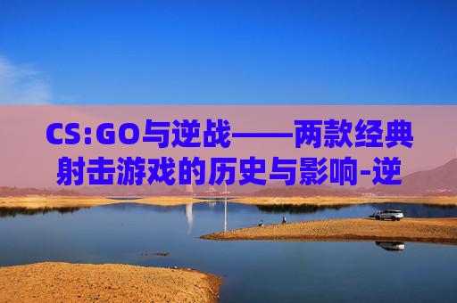 CS:GO与逆战——两款经典射击游戏的历史与影响-逆战steam CS:GO与逆战——两款经典射击游戏的历史与影响-逆战steam