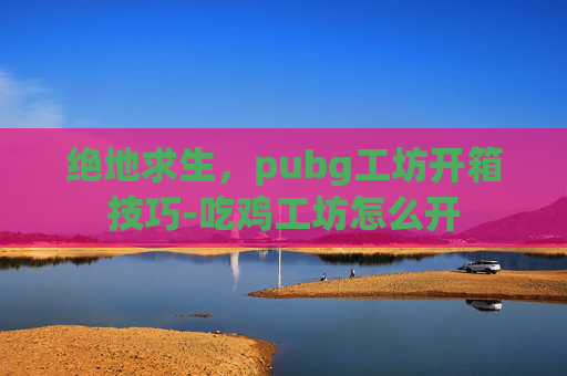 绝地求生，pubg工坊开箱技巧-吃鸡工坊怎么开
