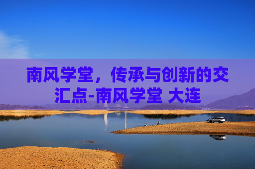 南风学堂，传承与创新的交汇点-南风学堂 大连