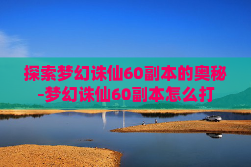 探索梦幻诛仙60副本的奥秘-梦幻诛仙60副本怎么打